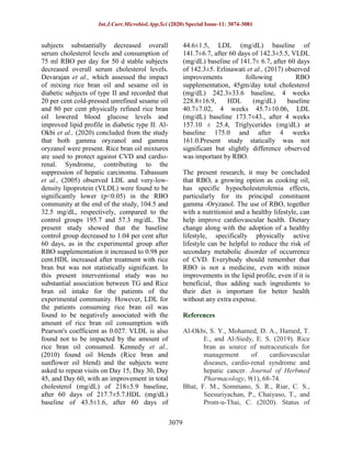 Int.J.Curr.Microbiol.App.Sci (2020) Special Issue-11: 3074-3081
3079
subjects substantially decreased overall
serum cholesterol levels and consumption of
75 ml RBO per day for 50 d stable subjects
decreased overall serum cholesterol levels.
Devarajan et al., which assessed the impact
of mixing rice bran oil and sesame oil in
diabetic subjects of type II and recorded that
20 per cent cold-pressed unrefined sesame oil
and 80 per cent physically refined rice bran
oil lowered blood glucose levels and
improved lipid profile in diabetic type II. Al-
Okbi et al., (2020) concluded from the study
that both gamma oryzanol and gamma
oryzanol were present. Rice bran oil mixtures
are used to protect against CVD and cardio-
renal. Syndrome, contributing to the
suppression of hepatic carcinoma. Tabassum
et al., (2005) observed LDL and very-low-
density lipoprotein (VLDL) were found to be
significantly lower (p<0.05) in the RBO
community at the end of the study, 104.5 and
32.5 mg/dL, respectively, compared to the
control groups 195.7 and 57.3 mg/dL. The
present study showed that the baseline
control group decreased to 1.04 per cent after
60 days, as in the experimental group after
RBO supplementation it increased to 0.98 per
cent.HDL increased after treatment with rice
bran but was not statistically significant. In
this present interventional study was no
substantial association between TG and Rice
bran oil intake for the patients of the
experimental community. However, LDL for
the patients consuming rice bran oil was
found to be negatively associated with the
amount of rice bran oil consumption with
Pearson's coefficient as 0.027. VLDL is also
found not to be impacted by the amount of
rice bran oil consumed. Kennedy et al.,
(2010) found oil blends (Rice bran and
sunflower oil blend) and the subjects were
asked to repeat visits on Day 15, Day 30, Day
45, and Day 60, with an improvement in total
cholesterol (mg/dL) of 218±5.9 baseline,
after 60 days of 217.7±5.7.HDL (mg/dL)
baseline of 43.5±1.6, after 60 days of
44.6±1.5, LDL (mg/dL) baseline of
141.7±6.7, after 60 days of 142.3±5.5, VLDL
(mg/dL) baseline of 141.7± 6.7, after 60 days
of 142.3±5. Erlinawati et al., (2017) observed
improvements following RBO
supplementation, 45gm/day total cholesterol
(mg/dL) 242.3±33.6 baseline, 4 weeks
228.8±16.9, HDL (mg/dL) baseline
40.7±7.02, 4 weeks 45.7±10.06, LDL
(mg/dL) baseline 173.7±43., after 4 weeks
157.10 ± 25.4, Triglycerides (mg/dL) at
baseline 175.0 and after 4 weeks
161.0.Present study statically was not
significant but slightly difference observed
was important by RBO.
The present research, it may be concluded
that RBO, a growing option as cooking oil,
has specific hypocholesterolemia effects,
particularly for its principal constituent
gamma -Oryzanol. The use of RBO, together
with a nutritionist and a healthy lifestyle, can
help improve cardiovascular health. Dietary
change along with the adoption of a healthy
lifestyle, specifically physically active
lifestyle can be helpful to reduce the risk of
secondary metabolic disorder of occurrence
of CVD. Everybody should remember that
RBO is not a medicine, even with minor
improvements in the lipid profile, even if it is
beneficial, thus adding such ingredients to
their diet is important for better health
without any extra expense.
References
Al-Okbi, S. Y., Mohamed, D. A., Hamed, T.
E., and Al-Siedy, E. S. (2019). Rice
bran as source of nutraceuticals for
management of cardiovascular
diseases, cardio-renal syndrome and
hepatic cancer. Journal of Herbmed
Pharmacology, 9(1), 68-74.
Bhat, F. M., Sommano, S. R., Riar, C. S.,
Seesuriyachan, P., Chaiyaso, T., and
Prom-u-Thai, C. (2020). Status of
 
