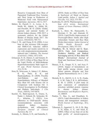 Int.J.Curr.Microbiol.App.Sci (2020) Special Issue-11: 3074-3081
3080
Bioactive Compounds from Bran of
Pigmented Traditional Rice Varieties
and Their Scope in Production of
Medicinal Food with Nutraceutical
Importance. Agronomy, 10(11), 1817.
Bikbov, B., Purcell, C. A., Levey, A. S.,
Smith, M., Abdoli, A., Abebe, M.,
and Owolabi, M. O. (2020). Global,
regional, and national burden of
chronic kidney disease, 1990–2017: a
systematic analysis for the Global
Burden of Disease Study 2017. The
Lancet, 395(10225), 709-733.
Chen, C. W., and Cheng, H. H. (2006). A rice
bran oil diet increases LDL-receptor
and HMG-CoA reductase mRNA
expressions and insulin sensitivity in
rats with streptozotocin/nicotinamide-
induced type 2 diabetes. The Journal
of nutrition, 136(6), 1472-1476.
Erlinawati, N. D., Oetoro, S. and Gunarti, D.
R. (2017). Effect of Rice Bran Oil on
the Lipid Profile of Mild-Moderate
Hypercholesterolemic Male Aged 19-
55 year. World Nutrition Journal,
1(1), 51-56.
Hota, D., Srinivasan, A., Sahoo, J. P., Behera,
K. K., Patro, B. K., and
Bandyopadhyay, D. (2020). Possible
Anti-Diabetic and Anti-
Hyperlipidemic Efficacy of Blended
Rice Bran Oil with Sesame Oil in
Comparison with Soybean Oil: A
Clinical Investigation in Pre-Diabetic
and Diabetic Individuals. J Clin
Trials, 10(419), 2167-0870.
Kaesler, N., Baid-Agrawal, S., Grams, S.,
Nadal, J., Schmid, M., Schneider, M.
P.,... &Saritas, T. (2021). Low
adherence to CKD-specific dietary
recommendations associates with
impaired kidney function,
dyslipidemia, and inflammation.
European Journal of Clinical
Nutrition, Pp. 1-9.
Kennedy, A., Menon, S. D., and Suneetha, E.
(2010). Study on Effect of Rice bran
& SunÀower oil blend on Human
Lipid profile. Indian J. Applied and
Pure Bio. Vol, 25(2), 375-384.
Kushwaha, R. (2019). Pharmacognosy of rice
bran oil-A review. International
Journal of Green Pharmacy (IJGP),
12(04).
Kustiyah, L., Dewi, M., Damayanthi, E.,
Dwiriani, C. M., and Alamsah, D.
(2019). Lipid Profile Improvement of
Overweight-Obese Adults after High
Antioxidant Tomato and Rice Bran
Drinks Intervention. Indian Journal of
Public Health Research and
Development, 10(6), 551-555.
Choudhary, M., K. Grover and G. Kaur.
(2013). Fatty Acid Composition,
Oxidative Stability, and Radical
Scavenging activity of Rice Bran Oil
Blends,” International Journal of
Food and Nutritional Sciences, 2(1),
33-34.
Maurya, N. K., Sengar, N. S., and Arya, P.
(2018). Impact of hemodialysis on
lipid profile among chronic renal
failure patients (Regular and Non
Regular Haemodialysis). Int J, 7, 363-
5.
Mostafa, R. G., Abd El, A. E. A. H., Fouda,
E. A. M., Taha, F. R. A., &Elzorkany,
K. M. A. (2020). A pilot study on
gene expression of endoplasmic
reticulum unfolded protein response
in chronic kidney disease.
Biochemistry and Biophysics Reports,
24, 100829.
Pandya, V., Rao, A., and Chaudhary, K.
(2015). Lipid abnormalities in kidney
disease and management strategies.
World Journal of Nephrology, 4(1),
83-91.
Tabassum, S., Aggarwal, S., Ali, S. M., Beg,
Z. H., Khan, A. S., and Afzal, K.
(2005). Effect of rice bran oil on the
lipid profile of steroid-responsive
 