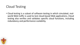 Cloud Testing
• Cloud testing is a subset of software testing in which simulated, real-
world Web traffic is used to test cloud-based Web applications. Cloud
testing also verifies and validates specific cloud functions, including
redundancy and performance scalability.
 
