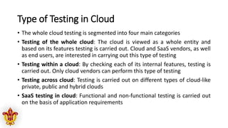 Type of Testing in Cloud
• The whole cloud testing is segmented into four main categories
• Testing of the whole cloud: The cloud is viewed as a whole entity and
based on its features testing is carried out. Cloud and SaaS vendors, as well
as end users, are interested in carrying out this type of testing
• Testing within a cloud: By checking each of its internal features, testing is
carried out. Only cloud vendors can perform this type of testing
• Testing across cloud: Testing is carried out on different types of cloud-like
private, public and hybrid clouds
• SaaS testing in cloud: Functional and non-functional testing is carried out
on the basis of application requirements
 