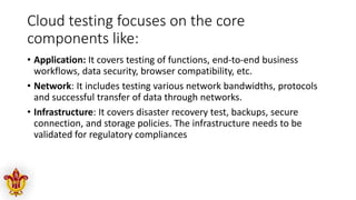 Cloud testing focuses on the core
components like:
• Application: It covers testing of functions, end-to-end business
workflows, data security, browser compatibility, etc.
• Network: It includes testing various network bandwidths, protocols
and successful transfer of data through networks.
• Infrastructure: It covers disaster recovery test, backups, secure
connection, and storage policies. The infrastructure needs to be
validated for regulatory compliances
 