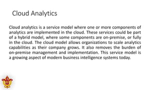 Cloud Analytics
Cloud analytics is a service model where one or more components of
analytics are implemented in the cloud. These services could be part
of a hybrid model, where some components are on-premise, or fully
in the cloud. The cloud model allows organizations to scale analytics
capabilities as their company grows. It also removes the burden of
on-premise management and implementation. This service model is
a growing aspect of modern business intelligence systems today.
 
