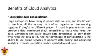 Benefits of Cloud Analytics
• Enterprise data consolidation
Large enterprises have many disparate data sources, and it’s difficult
to see how all the moving parts of an organization are working
together if they’re in different places. A cloud implementation can
provide a data warehouse that’s accessible to those who need the
data. Companies can easily ensure data governance so only those
who need the data get it. Another advantage of consolidation is the
ability to use online services to perform data mining and advanced
analytics to create prediction models updated in real time.
 