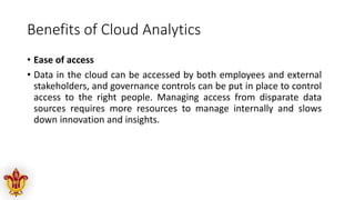 Benefits of Cloud Analytics
• Ease of access
• Data in the cloud can be accessed by both employees and external
stakeholders, and governance controls can be put in place to control
access to the right people. Managing access from disparate data
sources requires more resources to manage internally and slows
down innovation and insights.
 