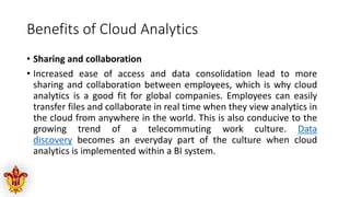 Benefits of Cloud Analytics
• Sharing and collaboration
• Increased ease of access and data consolidation lead to more
sharing and collaboration between employees, which is why cloud
analytics is a good fit for global companies. Employees can easily
transfer files and collaborate in real time when they view analytics in
the cloud from anywhere in the world. This is also conducive to the
growing trend of a telecommuting work culture. Data
discovery becomes an everyday part of the culture when cloud
analytics is implemented within a BI system.
 