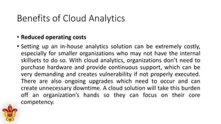 Benefits of Cloud Analytics
• Reduced operating costs
• Setting up an in-house analytics solution can be extremely costly,
especially for smaller organizations who may not have the internal
skillsets to do so. With cloud analytics, organizations don’t need to
purchase hardware and provide continuous support, which can be
very demanding and creates vulnerability if not properly executed.
There are also ongoing upgrades which need to occur and can
create unnecessary downtime. A cloud solution will take this burden
off an organization’s hands so they can focus on their core
competency.
 