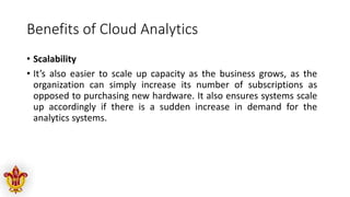 Benefits of Cloud Analytics
• Scalability
• It’s also easier to scale up capacity as the business grows, as the
organization can simply increase its number of subscriptions as
opposed to purchasing new hardware. It also ensures systems scale
up accordingly if there is a sudden increase in demand for the
analytics systems.
 