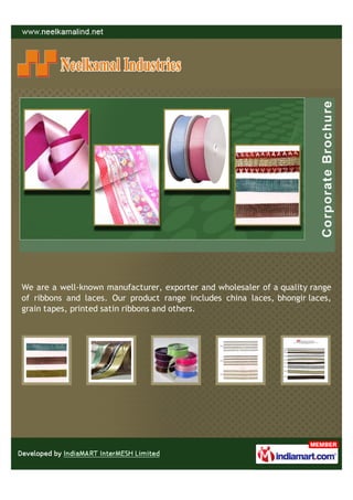 We are a well-known manufacturer, exporter and wholesaler of a quality range
of ribbons and laces. Our product range includes china laces, bhongir laces,
grain tapes, printed satin ribbons and others.
 
