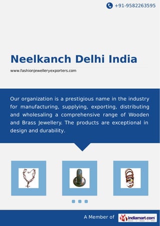 +91-9582263595
A Member of
Neelkanch Delhi India
www.fashionjewelleryexporters.com
Our organization is a prestigious name in the industry
for manufacturing, supplying, exporting, distributing
and wholesaling a comprehensive range of Wooden
and Brass Jewellery. The products are exceptional in
design and durability.
 