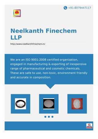 +91-8079447117
Neelkanth Finechem
LLP
http://www.neelkanthfinechem.in/
We are an ISO 9001:2008 certified organization,
engaged in manufacturing & exporting of inexpensive
range of pharmaceutical and cosmetic chemicals.
These are safe to use, non-toxic, environment friendly
and accurate in composition.
 