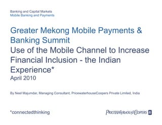 Banking and Capital Markets
Mobile Banking and Payments




Greater Mekong Mobile Payments &
Banking Summit
Use of the Mobile Channel to Increase
Financial Inclusion - the Indian
Experience
Experience*
April 2010

By Neel Majumdar, Managing Consultant, PricewaterhouseCoopers Private Limited, India




*connectedthinking                                            PwC
 