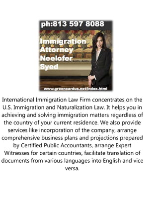 International Immigration Law Firm concentrates on the
U.S. Immigration and Naturalization Law. It helps you in
achieving and solving immigration matters regardless of
 the country of your current residence. We also provide
   services like incorporation of the company, arrange
comprehensive business plans and projections prepared
     by Certified Public Accountants, arrange Expert
 Witnesses for certain countries, facilitate translation of
documents from various languages into English and vice
                           versa.
 