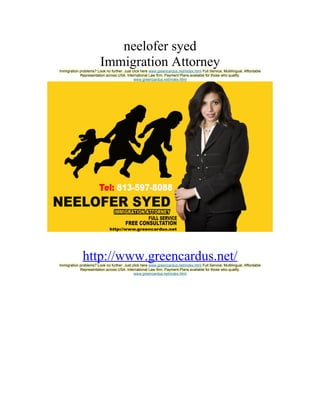 neelofer syed
                         Immigration Attorney
Immigration problems? Look no further. Just click here www.greencardus.net/index.html Full Service, Multilingual, Affordable
            Representation across USA. International Law firm. Payment Plans available for those who qualify.
                                             www.greencardus.net/index.html




              http://www.greencardus.net/
Immigration problems? Look no further. Just click here www.greencardus.net/index.html Full Service, Multilingual, Affordable
            Representation across USA. International Law firm. Payment Plans available for those who qualify.
                                             www.greencardus.net/index.html
 