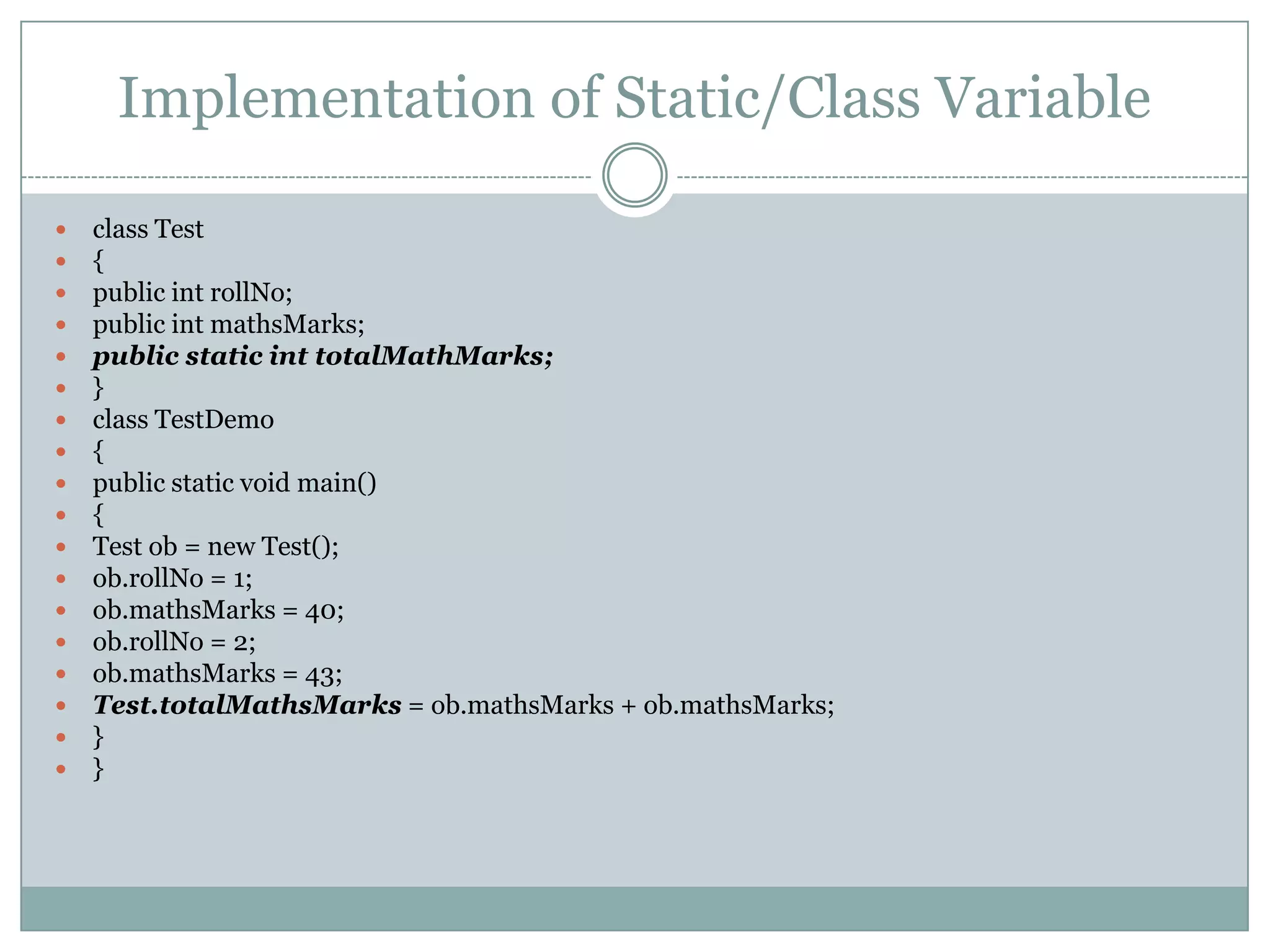 Implementation of Static/Class Variable

   class Test
   {
   public int rollNo;
   public int mathsMarks;
   public static int totalMathMarks;
   }
   class TestDemo
   {
   public static void main()
   {
   Test ob = new Test();
   ob.rollNo = 1;
   ob.mathsMarks = 40;
   ob.rollNo = 2;
   ob.mathsMarks = 43;
   Test.totalMathsMarks = ob.mathsMarks + ob.mathsMarks;
   }
   }
 