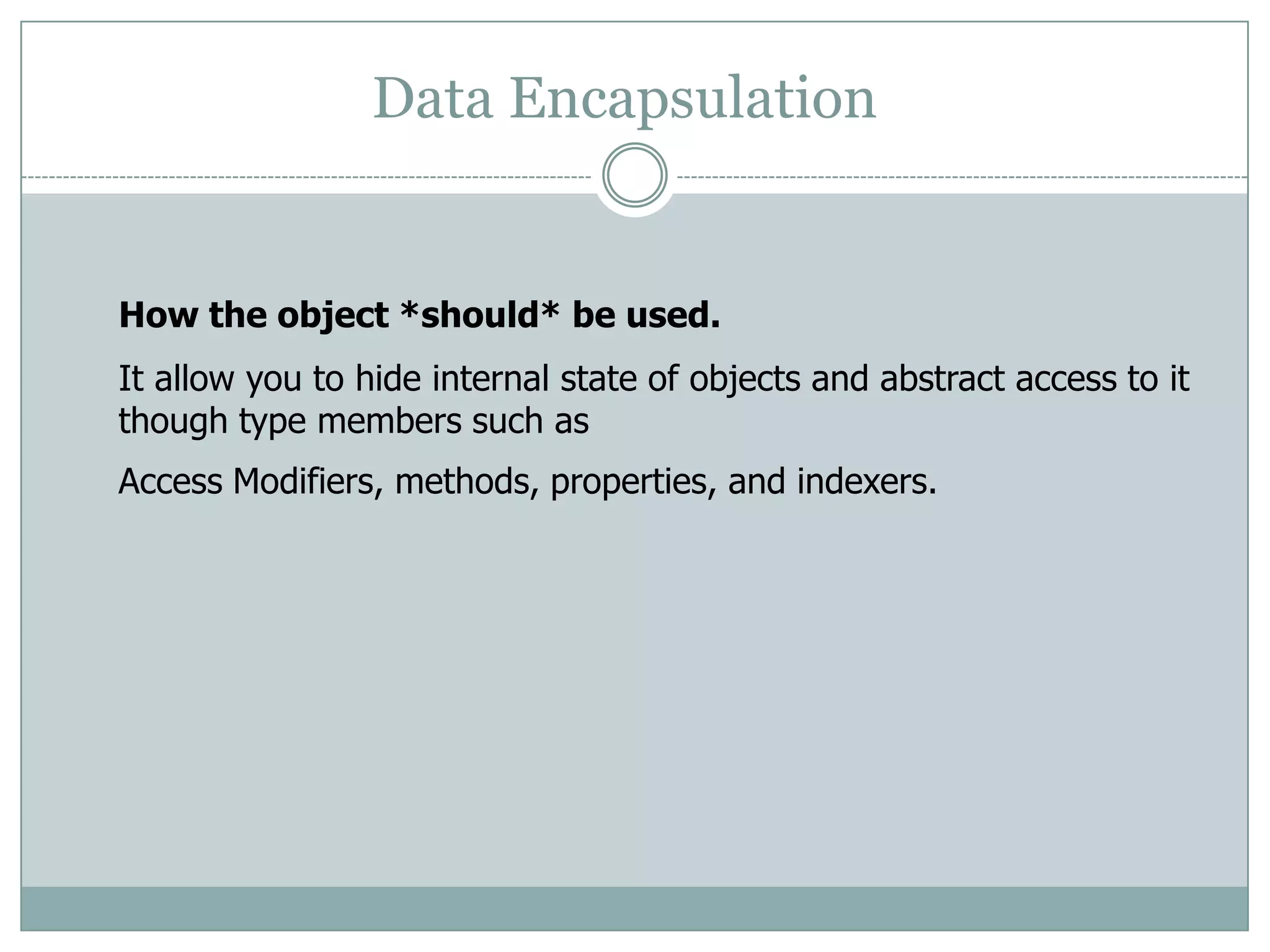 Data Encapsulation


How the object *should* be used.
It allow you to hide internal state of objects and abstract access to it
though type members such as
Access Modifiers, methods, properties, and indexers.
 