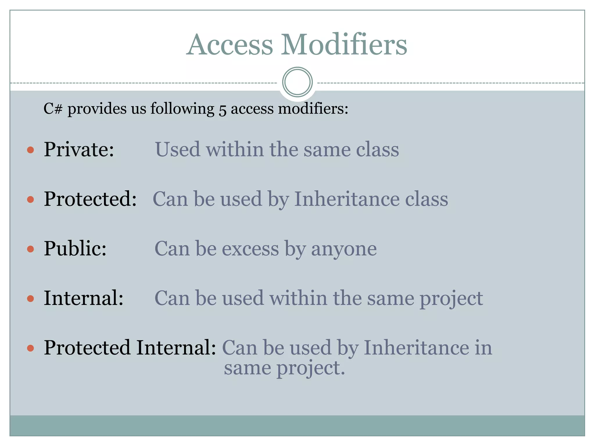 Access Modifiers
  C# provides us following 5 access modifiers:

 Private:       Used within the same class

 Protected: Can be used by Inheritance class

 Public:        Can be excess by anyone

 Internal:      Can be used within the same project

 Protected Internal: Can be used by Inheritance in
                           same project.
 