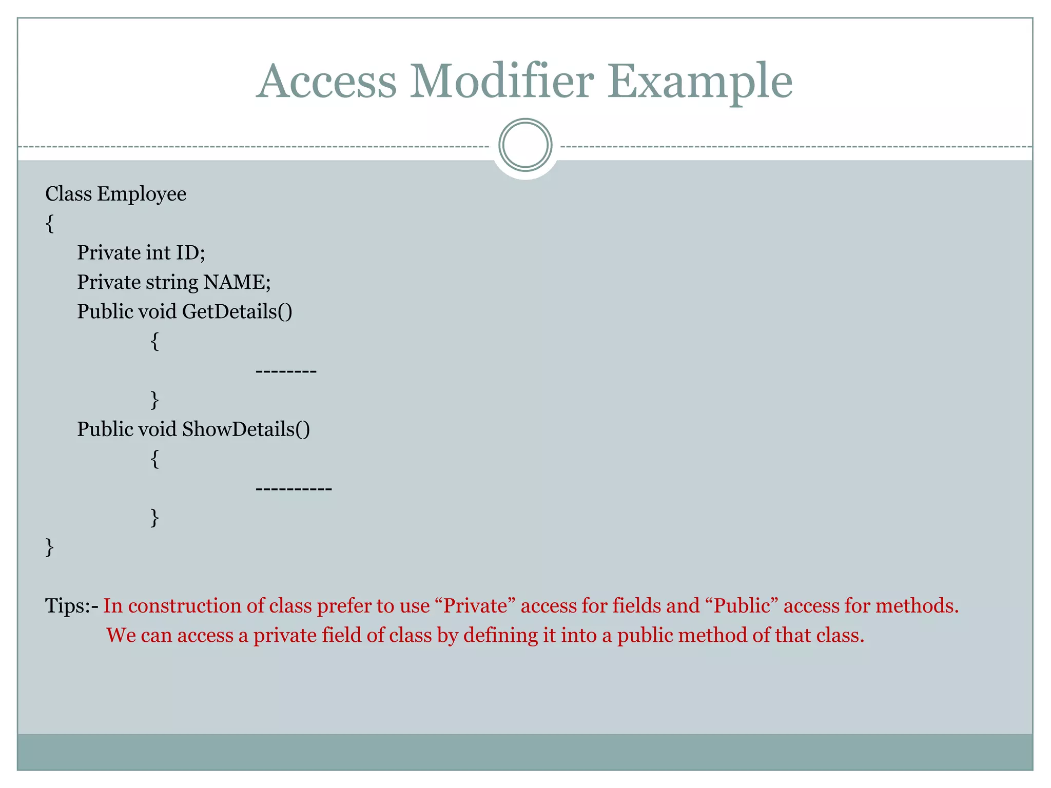 Access Modifier Example

Class Employee
{
   Private int ID;
   Private string NAME;
   Public void GetDetails()
            {
                      --------
            }
   Public void ShowDetails()
            {
                      ----------
            }
}

Tips:- In construction of class prefer to use “Private” access for fields and “Public” access for methods.
       We can access a private field of class by defining it into a public method of that class.
 