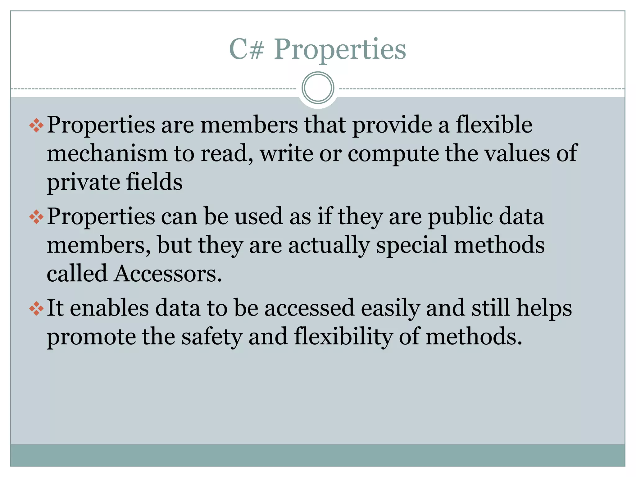C# Properties

 Properties are members that provide a flexible
  mechanism to read, write or compute the values of
  private fields
 Properties can be used as if they are public data
  members, but they are actually special methods
  called Accessors.
 It enables data to be accessed easily and still helps
  promote the safety and flexibility of methods.
 