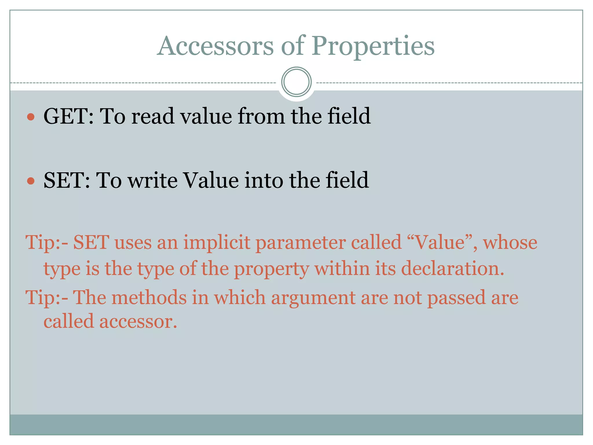 Accessors of Properties

 GET: To read value from the field


 SET: To write Value into the field


Tip:- SET uses an implicit parameter called “Value”, whose
  type is the type of the property within its declaration.
Tip:- The methods in which argument are not passed are
  called accessor.
 