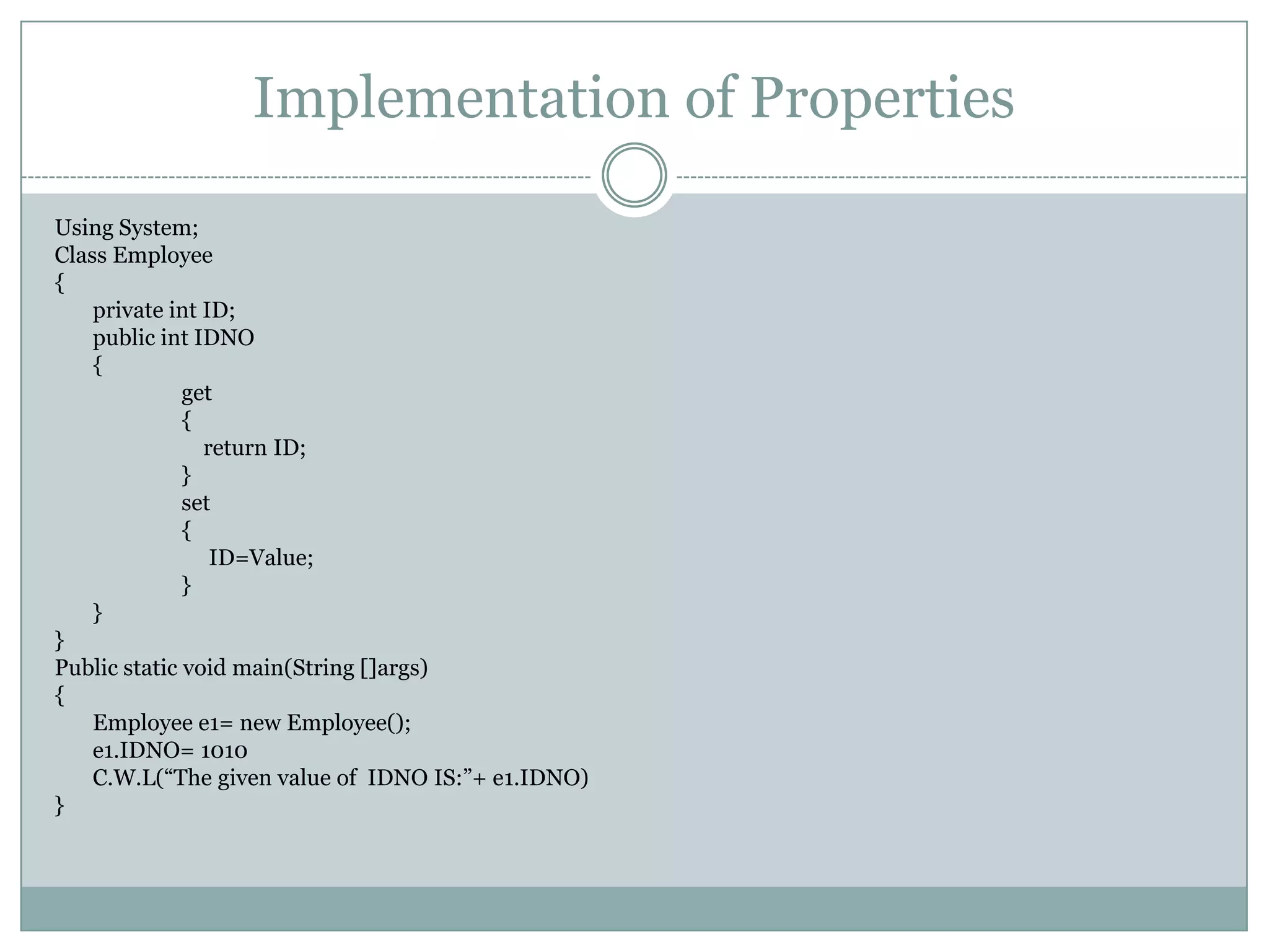 Implementation of Properties

Using System;
Class Employee
{
    private int ID;
    public int IDNO
    {
              get
              {
                return ID;
              }
              set
              {
                 ID=Value;
              }
    }
}
Public static void main(String []args)
{
    Employee e1= new Employee();
    e1.IDNO= 1010
    C.W.L(“The given value of IDNO IS:”+ e1.IDNO)
}
 