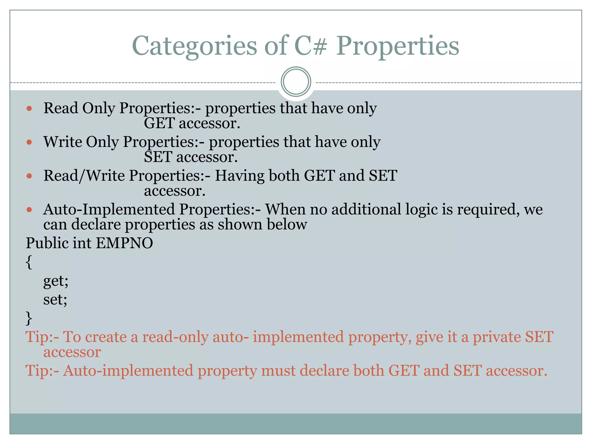 Categories of C# Properties

 Read Only Properties:- properties that have only
                  GET accessor.
 Write Only Properties:- properties that have only
                  SET accessor.
 Read/Write Properties:- Having both GET and SET
                  accessor.
 Auto-Implemented Properties:- When no additional logic is required, we
  can declare properties as shown below
Public int EMPNO
{
  get;
  set;
}
Tip:- To create a read-only auto- implemented property, give it a private SET
  accessor
Tip:- Auto-implemented property must declare both GET and SET accessor.
 