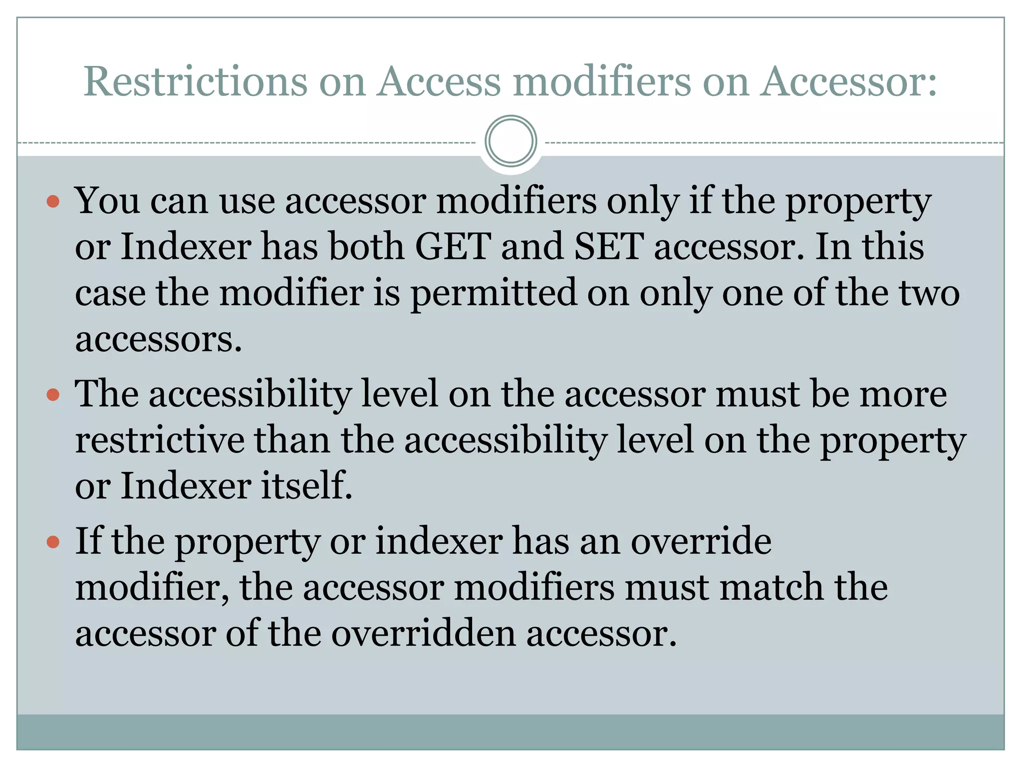 Restrictions on Access modifiers on Accessor:

 You can use accessor modifiers only if the property
  or Indexer has both GET and SET accessor. In this
  case the modifier is permitted on only one of the two
  accessors.
 The accessibility level on the accessor must be more
  restrictive than the accessibility level on the property
  or Indexer itself.
 If the property or indexer has an override
  modifier, the accessor modifiers must match the
  accessor of the overridden accessor.
 