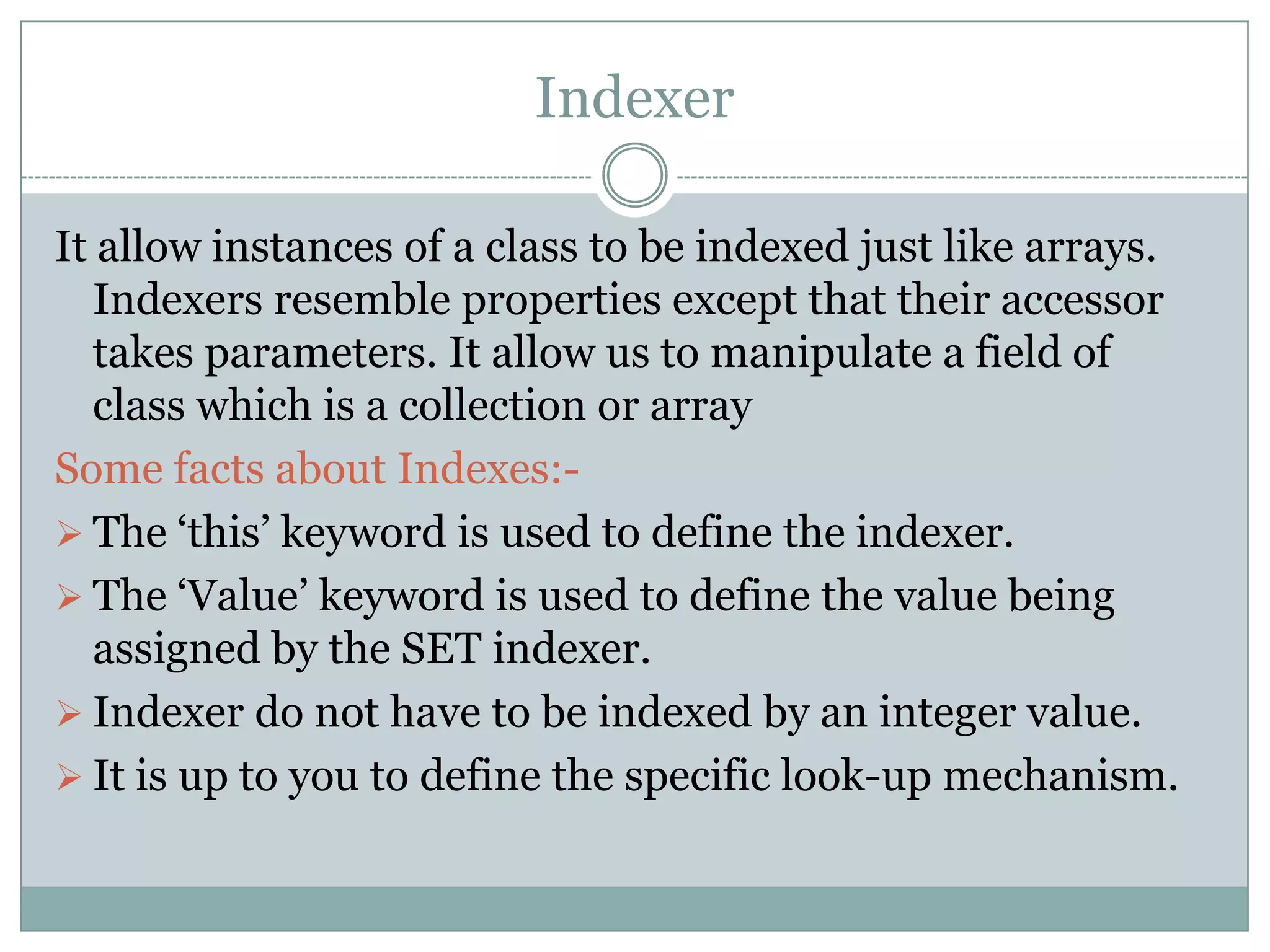 Indexer

It allow instances of a class to be indexed just like arrays.
   Indexers resemble properties except that their accessor
   takes parameters. It allow us to manipulate a field of
   class which is a collection or array
Some facts about Indexes:-
 The „this‟ keyword is used to define the indexer.
 The „Value‟ keyword is used to define the value being
   assigned by the SET indexer.
 Indexer do not have to be indexed by an integer value.
 It is up to you to define the specific look-up mechanism.
 