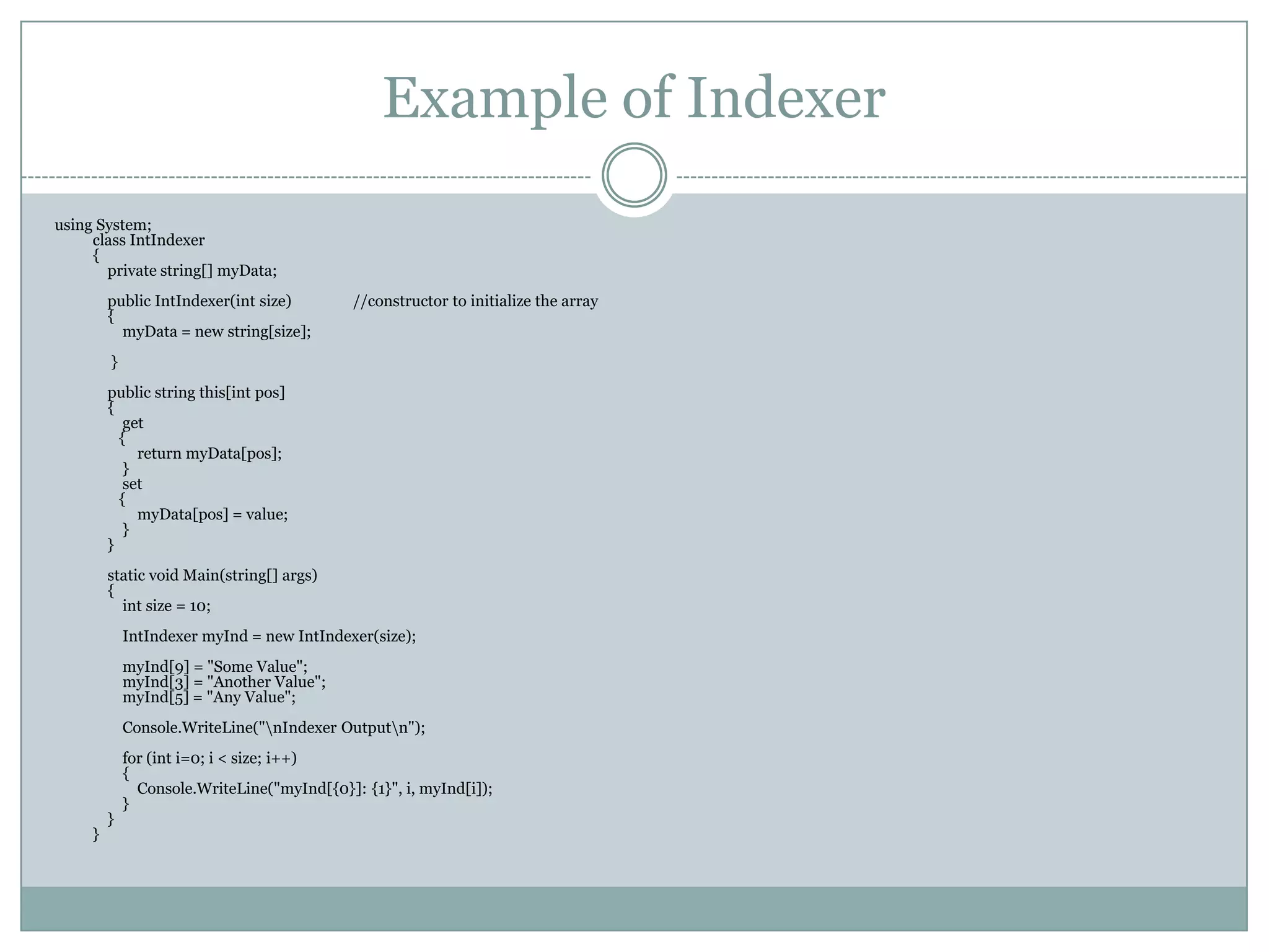 Example of Indexer
using System;
     class IntIndexer
     {
       private string[] myData;
         public IntIndexer(int size)         //constructor to initialize the array
         {
           myData = new string[size];
         }
         public string this[int pos]
         {
            get
           {
              return myData[pos];
            }
            set
           {
              myData[pos] = value;
            }
         }
         static void Main(string[] args)
         {
           int size = 10;
             IntIndexer myInd = new IntIndexer(size);
             myInd[9] = "Some Value";
             myInd[3] = "Another Value";
             myInd[5] = "Any Value";
             Console.WriteLine("nIndexer Outputn");
             for (int i=0; i < size; i++)
             {
               Console.WriteLine("myInd[{0}]: {1}", i, myInd[i]);
             }
         }
     }
 
