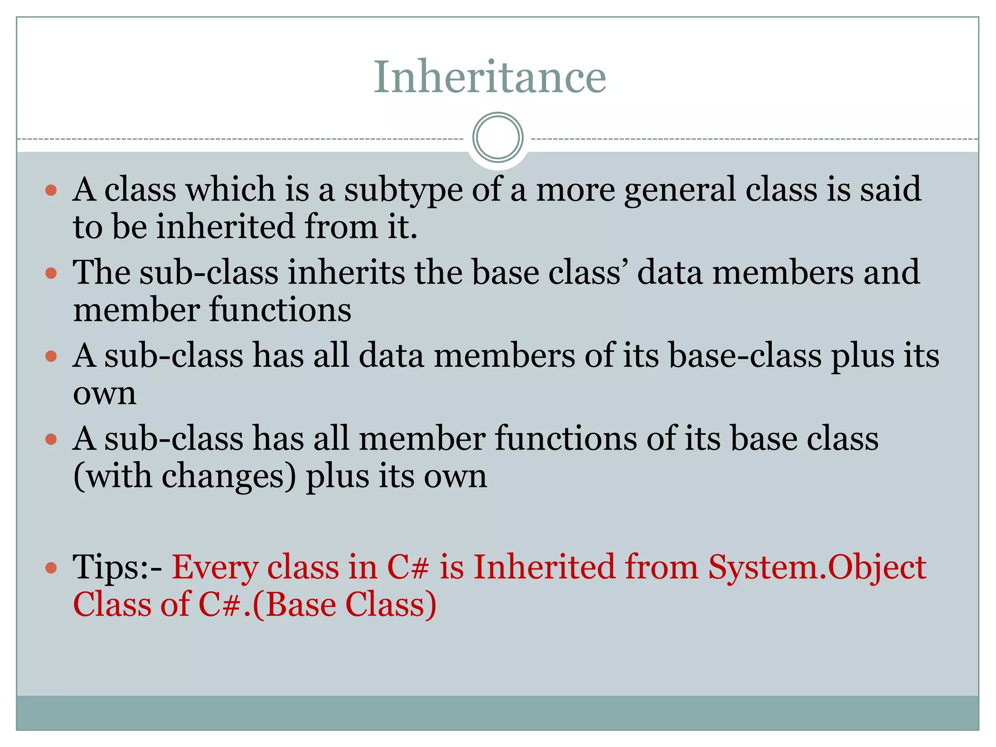 Inheritance

 A class which is a subtype of a more general class is said
  to be inherited from it.
 The sub-class inherits the base class‟ data members and
  member functions
 A sub-class has all data members of its base-class plus its
  own
 A sub-class has all member functions of its base class
  (with changes) plus its own

 Tips:- Every class in C# is Inherited from System.Object
  Class of C#.(Base Class)
 