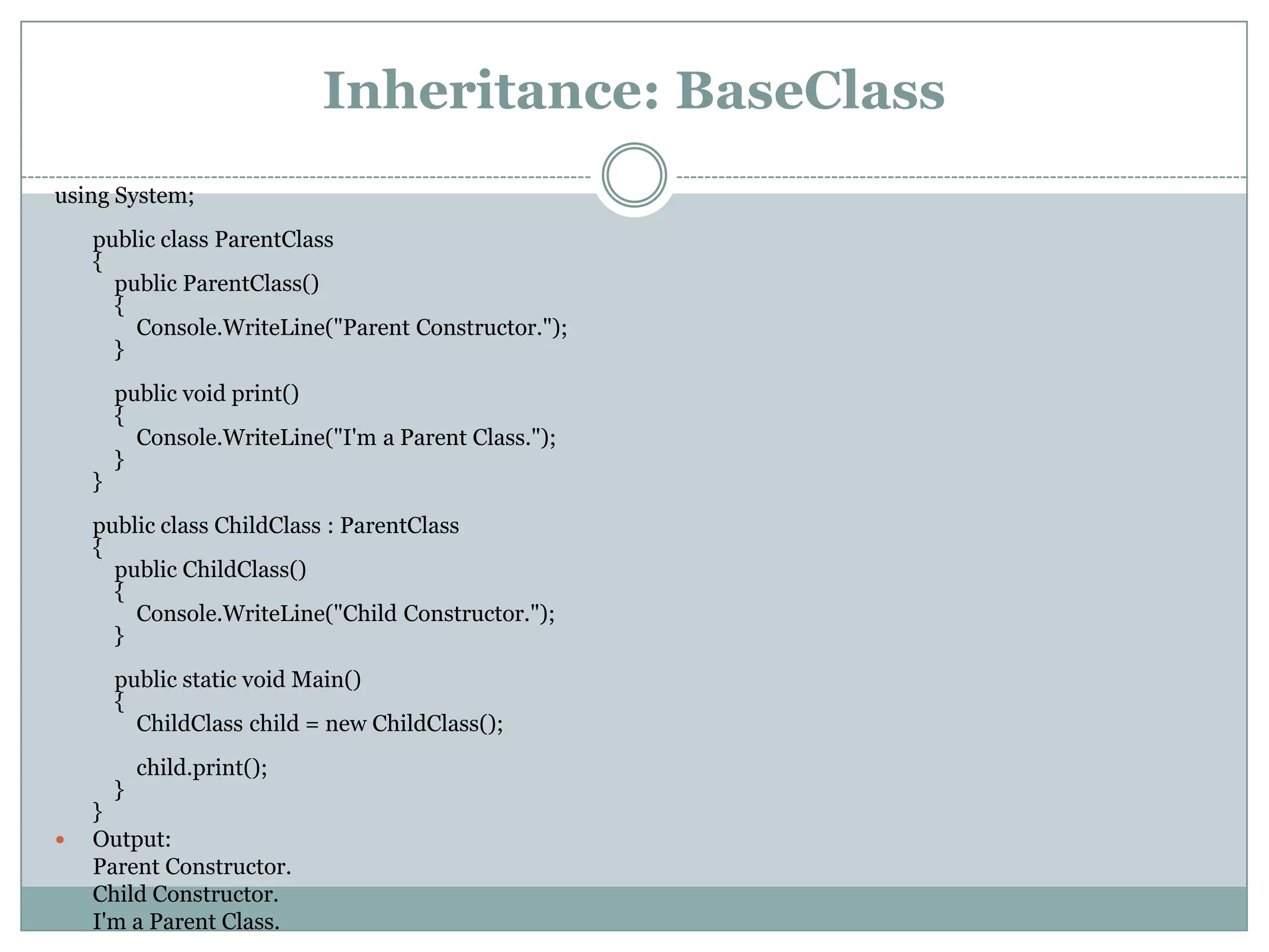 Inheritance: BaseClass
using System;
    public class ParentClass
    {
      public ParentClass()
      {
        Console.WriteLine("Parent Constructor.");
      }
        public void print()
        {
          Console.WriteLine("I'm a Parent Class.");
        }
    }
    public class ChildClass : ParentClass
    {
      public ChildClass()
      {
        Console.WriteLine("Child Constructor.");
      }
        public static void Main()
        {
          ChildClass child = new ChildClass();
          child.print();
      }
    }
   Output:
    Parent Constructor.
    Child Constructor.
    I'm a Parent Class.
 