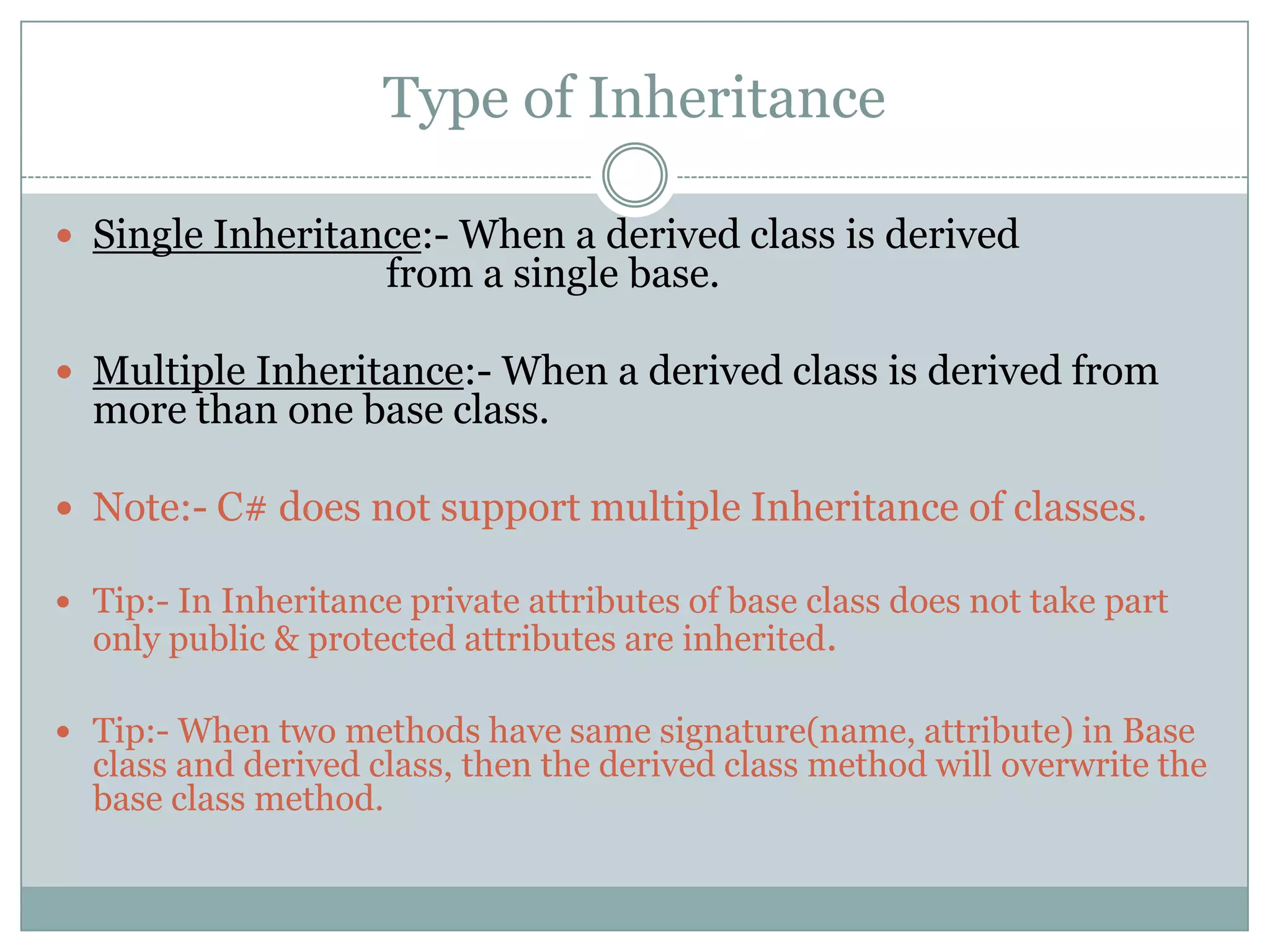 Type of Inheritance

 Single Inheritance:- When a derived class is derived
                      from a single base.

 Multiple Inheritance:- When a derived class is derived from
  more than one base class.

 Note:- C# does not support multiple Inheritance of classes.

 Tip:- In Inheritance private attributes of base class does not take part
  only public & protected attributes are inherited.

 Tip:- When two methods have same signature(name, attribute) in Base
  class and derived class, then the derived class method will overwrite the
  base class method.
 