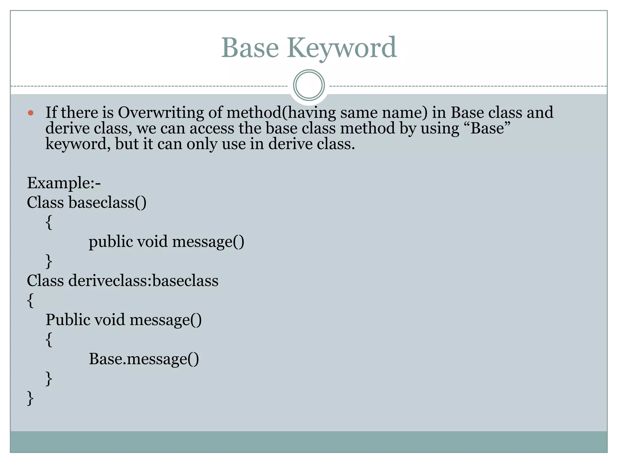 Base Keyword

 If there is Overwriting of method(having same name) in Base class and
  derive class, we can access the base class method by using “Base”
  keyword, but it can only use in derive class.

Example:-
Class baseclass()
  {
        public void message()
  }
Class deriveclass:baseclass
{
  Public void message()
  {
        Base.message()
  }
}
 