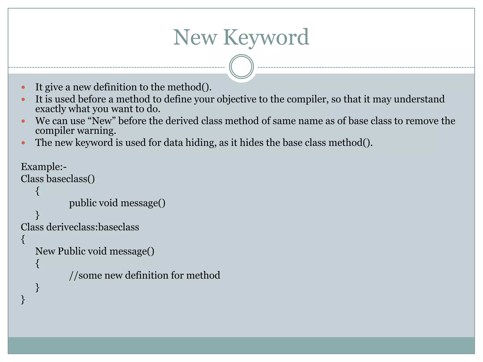 New Keyword

 It give a new definition to the method().
 It is used before a method to define your objective to the compiler, so that it may understand
  exactly what you want to do.
 We can use “New” before the derived class method of same name as of base class to remove the
  compiler warning.
 The new keyword is used for data hiding, as it hides the base class method().

Example:-
Class baseclass()
   {
           public void message()
   }
Class deriveclass:baseclass
{
   New Public void message()
   {
           //some new definition for method
   }
}
 
