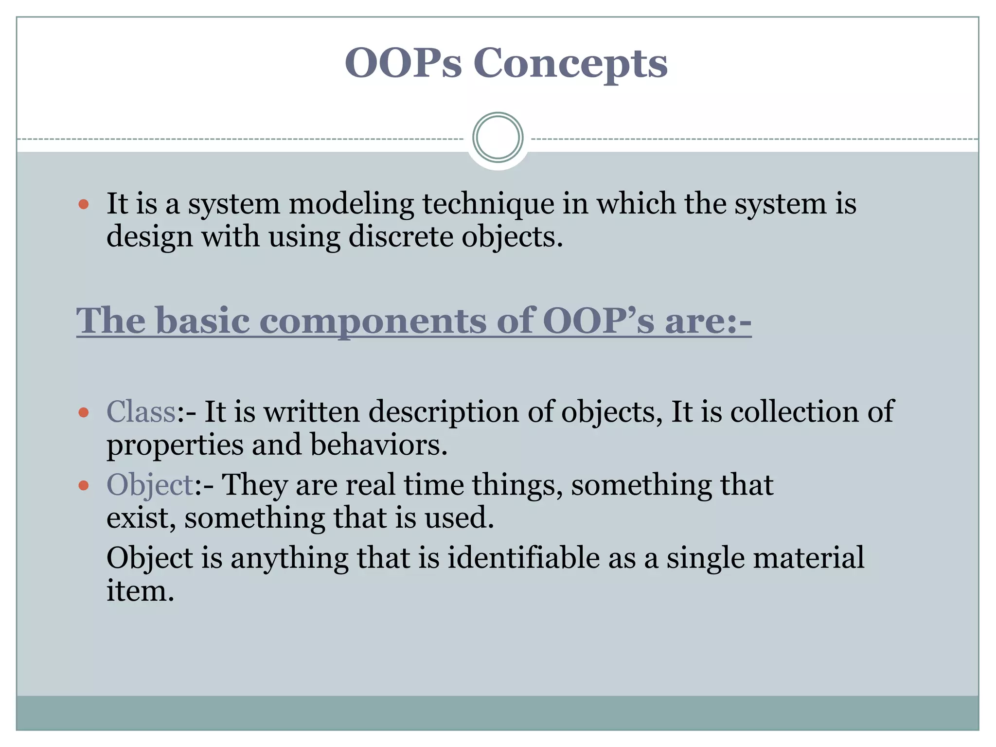 OOPs Concepts


 It is a system modeling technique in which the system is
  design with using discrete objects.

The basic components of OOP’s are:-

 Class:- It is written description of objects, It is collection of
  properties and behaviors.
 Object:- They are real time things, something that
  exist, something that is used.
  Object is anything that is identifiable as a single material
  item.
 