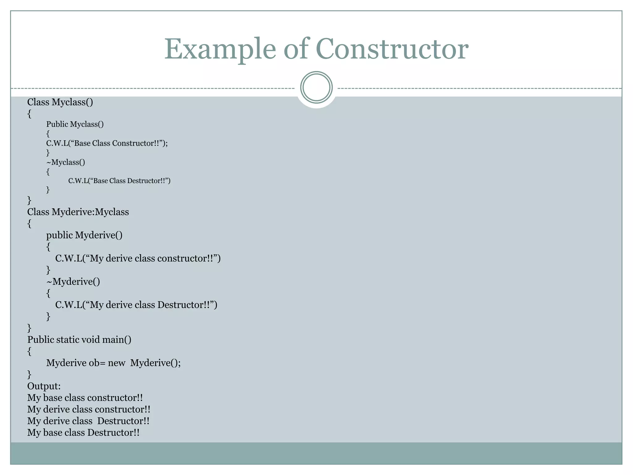 Example of Constructor
Class Myclass()
{
    Public Myclass()
    {
    C.W.L(“Base Class Constructor!!”);
    }
    ~Myclass()
    {
          C.W.L(“Base Class Destructor!!”)
    }
}
Class Myderive:Myclass
{
    public Myderive()
    {
       C.W.L(“My derive class constructor!!”)
    }
    ~Myderive()
    {
       C.W.L(“My derive class Destructor!!”)
    }
}
Public static void main()
{
    Myderive ob= new Myderive();
}
Output:
My base class constructor!!
My derive class constructor!!
My derive class Destructor!!
My base class Destructor!!
 