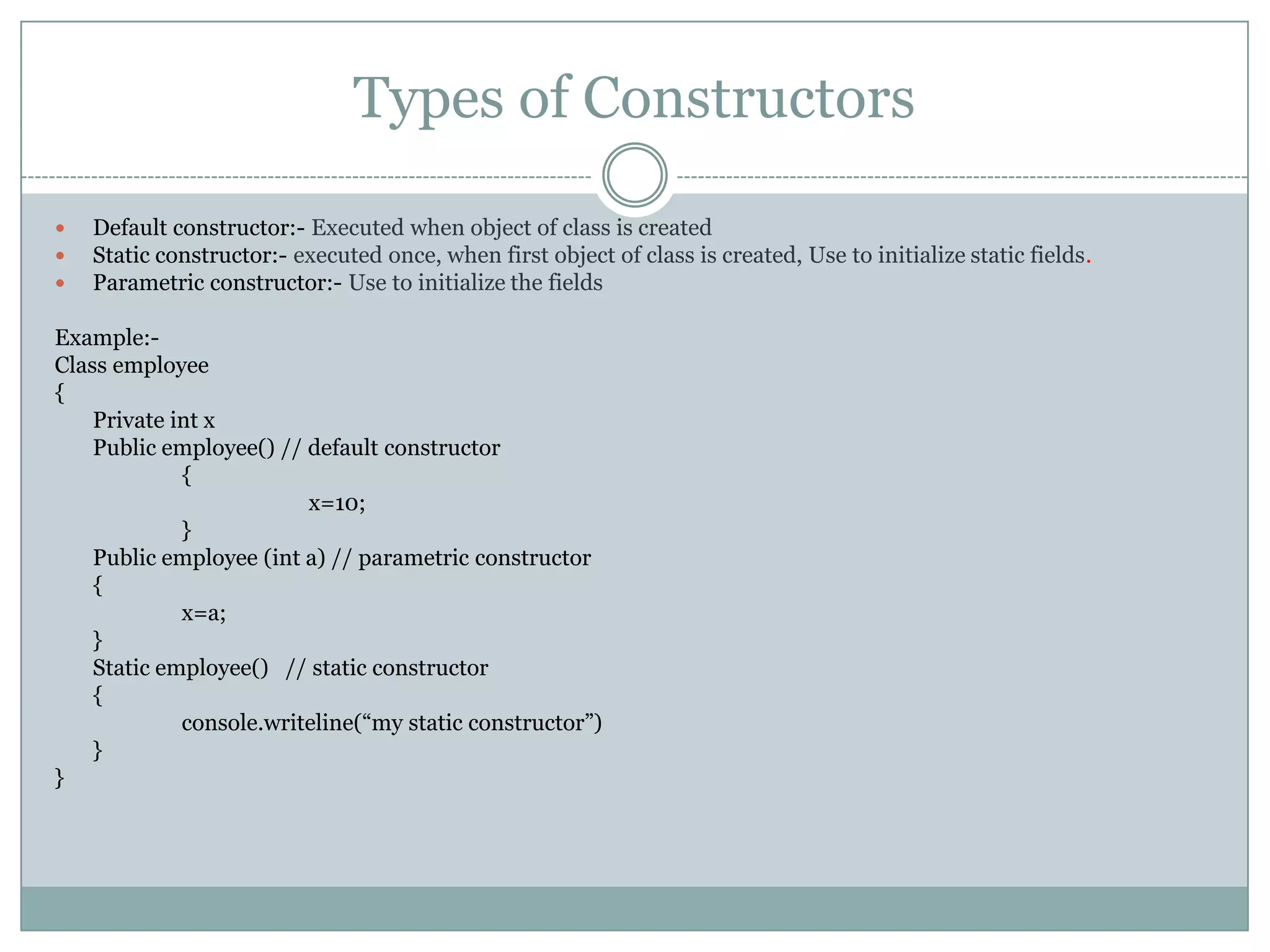 Types of Constructors

   Default constructor:- Executed when object of class is created
   Static constructor:- executed once, when first object of class is created, Use to initialize static fields.
   Parametric constructor:- Use to initialize the fields

Example:-
Class employee
{
    Private int x
    Public employee() // default constructor
             {
                         x=10;
             }
    Public employee (int a) // parametric constructor
    {
             x=a;
    }
    Static employee() // static constructor
    {
             console.writeline(“my static constructor”)
    }
}
 