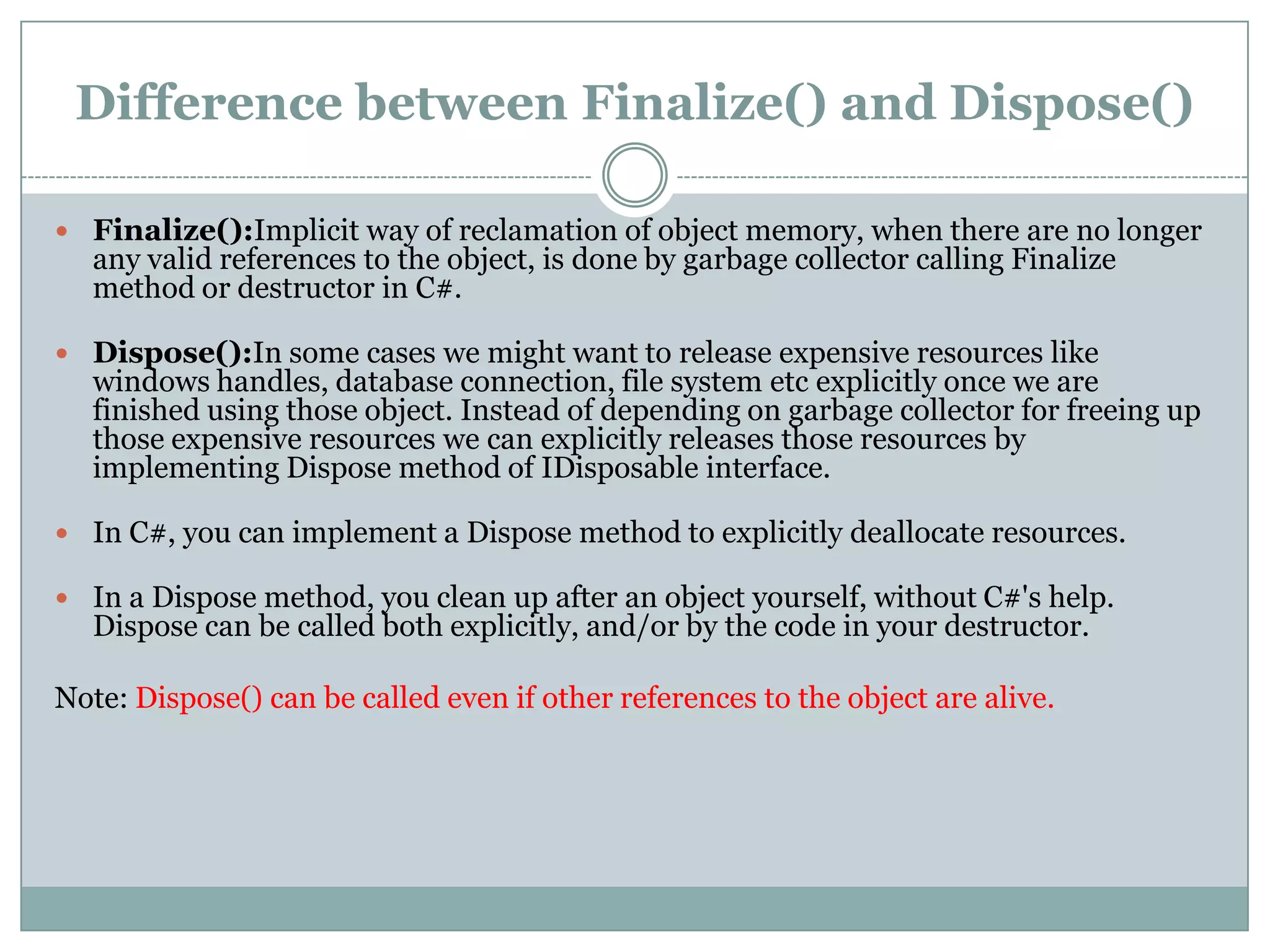 Difference between Finalize() and Dispose()

 Finalize():Implicit way of reclamation of object memory, when there are no longer
   any valid references to the object, is done by garbage collector calling Finalize
   method or destructor in C#.

 Dispose():In some cases we might want to release expensive resources like
   windows handles, database connection, file system etc explicitly once we are
   finished using those object. Instead of depending on garbage collector for freeing up
   those expensive resources we can explicitly releases those resources by
   implementing Dispose method of IDisposable interface.

 In C#, you can implement a Dispose method to explicitly deallocate resources.

 In a Dispose method, you clean up after an object yourself, without C#'s help.
   Dispose can be called both explicitly, and/or by the code in your destructor.

Note: Dispose() can be called even if other references to the object are alive.
 