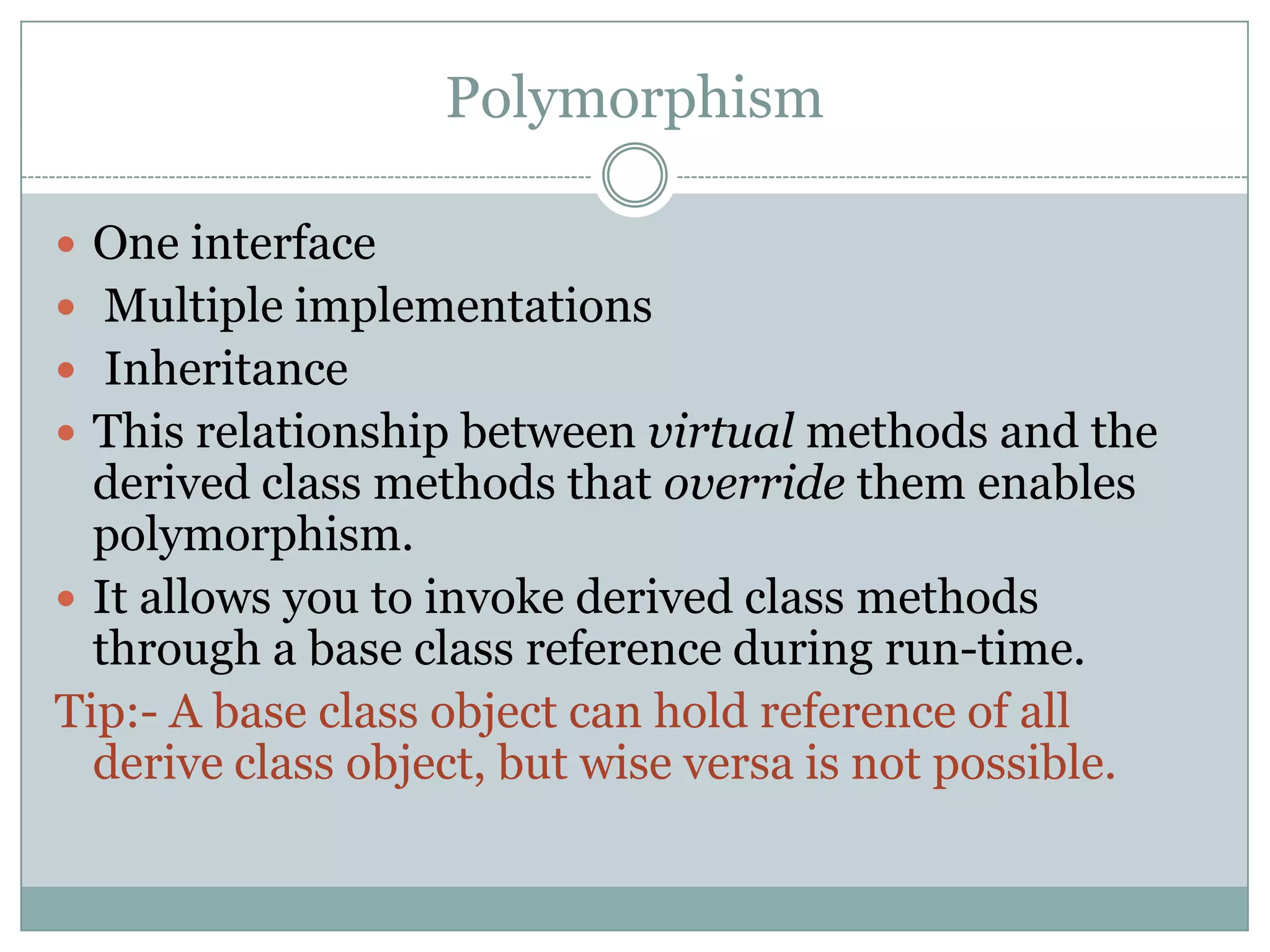 Polymorphism

 One interface
 Multiple implementations
 Inheritance
 This relationship between virtual methods and the
  derived class methods that override them enables
  polymorphism.
 It allows you to invoke derived class methods
  through a base class reference during run-time.
Tip:- A base class object can hold reference of all
  derive class object, but wise versa is not possible.
 