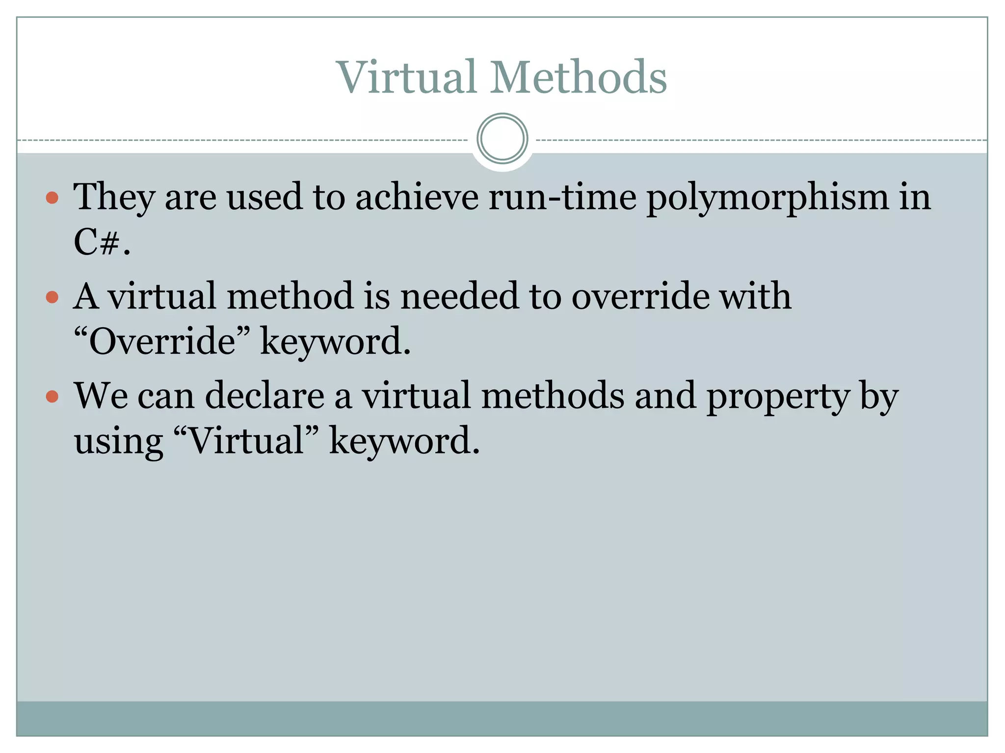 Virtual Methods

 They are used to achieve run-time polymorphism in
  C#.
 A virtual method is needed to override with
  “Override” keyword.
 We can declare a virtual methods and property by
  using “Virtual” keyword.
 