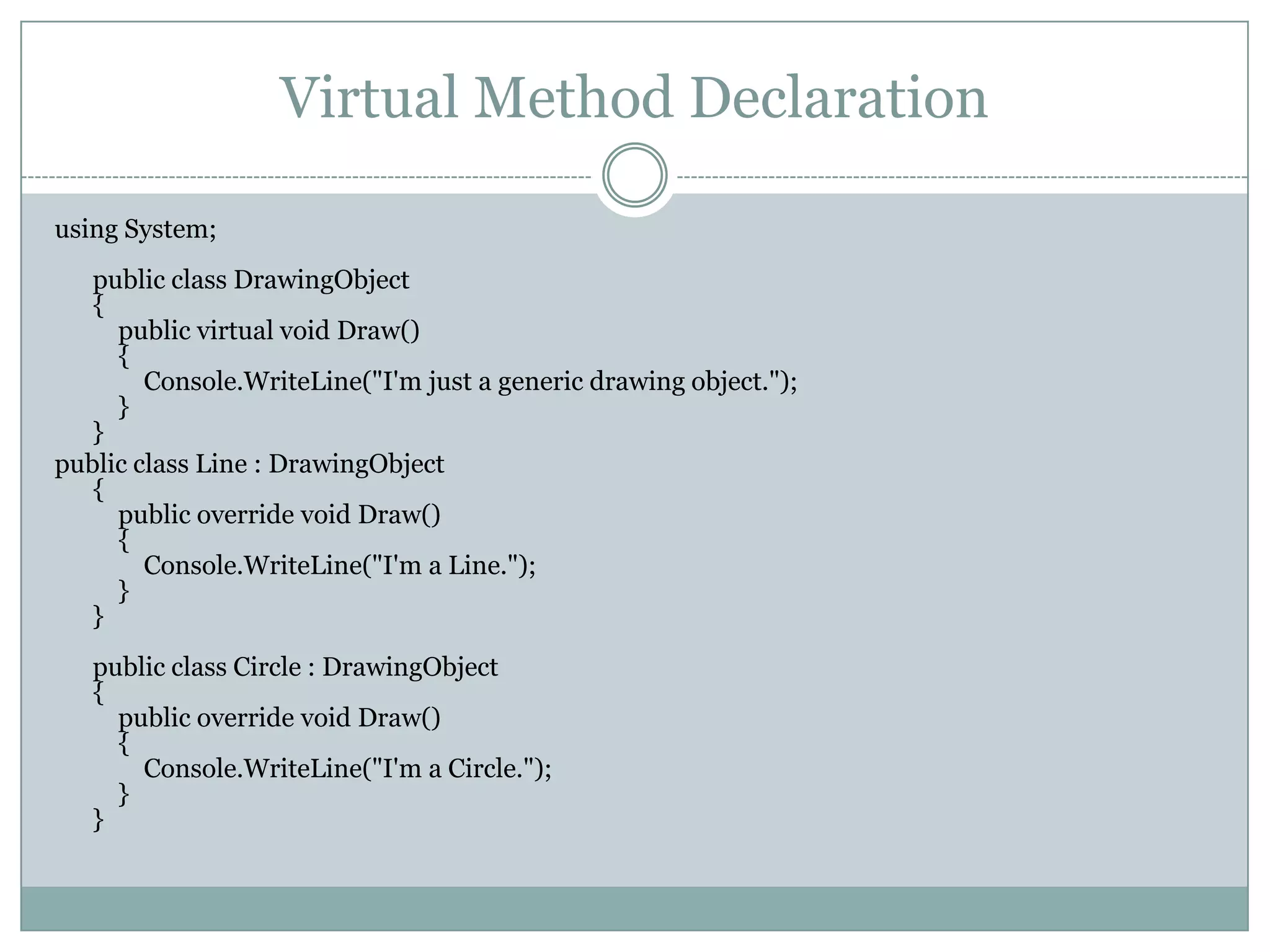 Virtual Method Declaration

using System;
   public class DrawingObject
   {
     public virtual void Draw()
     {
        Console.WriteLine("I'm just a generic drawing object.");
     }
   }
public class Line : DrawingObject
   {
     public override void Draw()
     {
        Console.WriteLine("I'm a Line.");
     }
   }
   public class Circle : DrawingObject
   {
     public override void Draw()
     {
       Console.WriteLine("I'm a Circle.");
     }
   }
 
