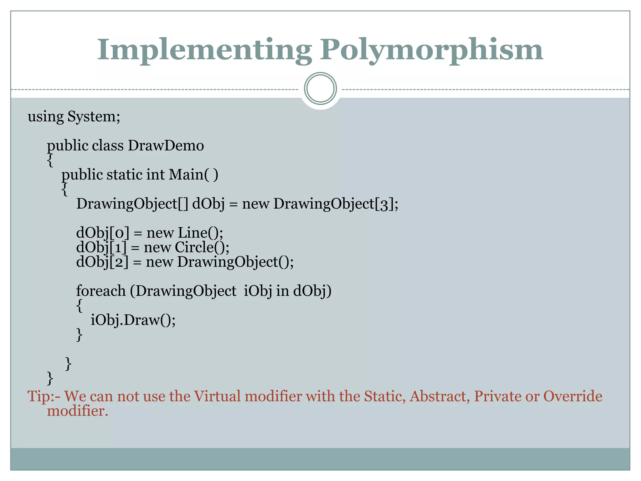 Implementing Polymorphism

using System;
  public class DrawDemo
  {
    public static int Main( )
    {
      DrawingObject[] dObj = new DrawingObject[3];
         dObj[0] = new Line();
         dObj[1] = new Circle();
         dObj[2] = new DrawingObject();
         foreach (DrawingObject iObj in dObj)
         {
           iObj.Draw();
         }
     }
   }
Tip:- We can not use the Virtual modifier with the Static, Abstract, Private or Override
   modifier.
 
