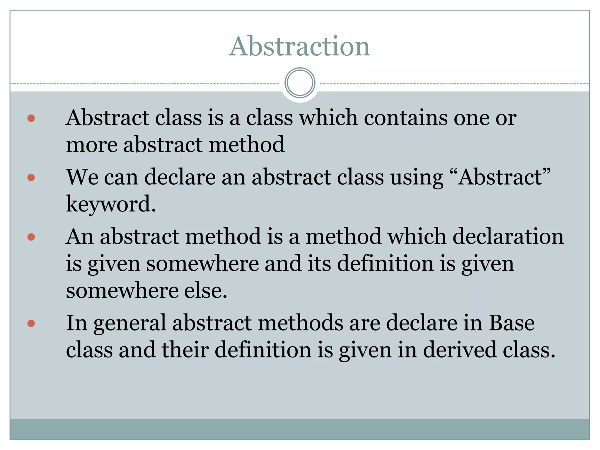 Abstraction

   Abstract class is a class which contains one or
    more abstract method
   We can declare an abstract class using “Abstract”
    keyword.
   An abstract method is a method which declaration
    is given somewhere and its definition is given
    somewhere else.
   In general abstract methods are declare in Base
    class and their definition is given in derived class.
 