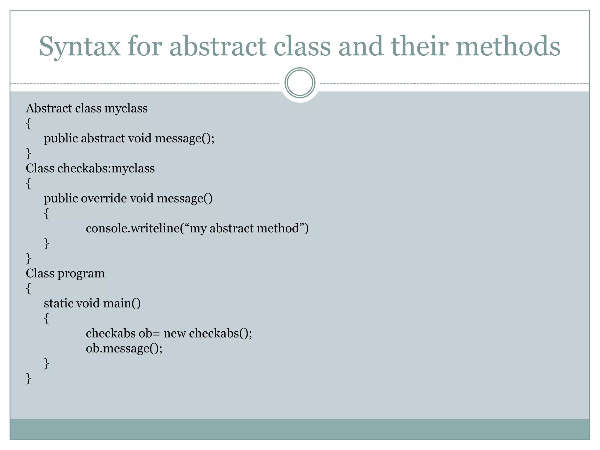 Syntax for abstract class and their methods

Abstract class myclass
{
   public abstract void message();
}
Class checkabs:myclass
{
   public override void message()
   {
            console.writeline(“my abstract method”)
   }
}
Class program
{
   static void main()
   {
            checkabs ob= new checkabs();
            ob.message();
   }
}
 