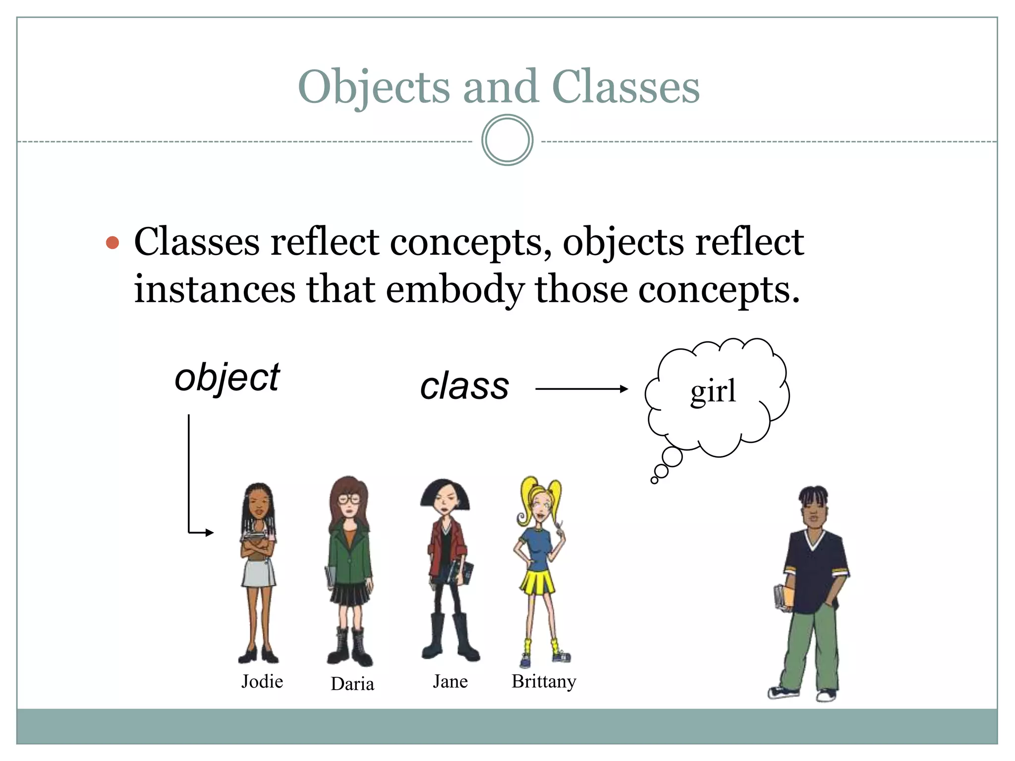 Objects and Classes


 Classes reflect concepts, objects reflect
 instances that embody those concepts.

    object               class              girl




        Jodie    Daria   Jane    Brittany
 