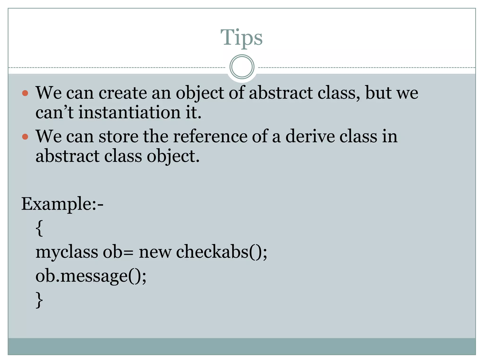 Tips

 We can create an object of abstract class, but we
  can‟t instantiation it.
 We can store the reference of a derive class in
  abstract class object.

Example:-
 {
 myclass ob= new checkabs();
 ob.message();
 }
 