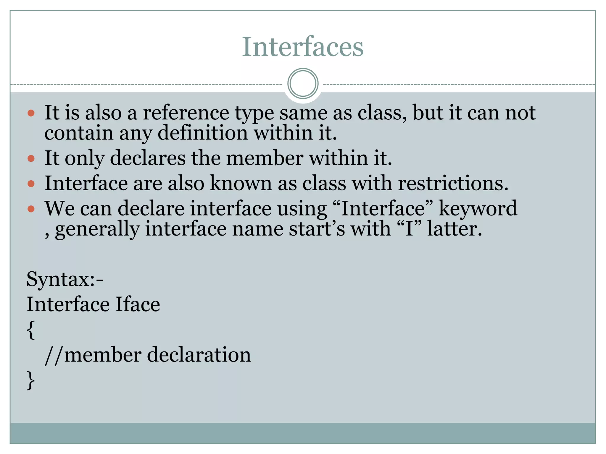 Interfaces

 It is also a reference type same as class, but it can not
  contain any definition within it.
 It only declares the member within it.
 Interface are also known as class with restrictions.
 We can declare interface using “Interface” keyword
  , generally interface name start‟s with “I” latter.

Syntax:-
Interface Iface
{
  //member declaration
}
 