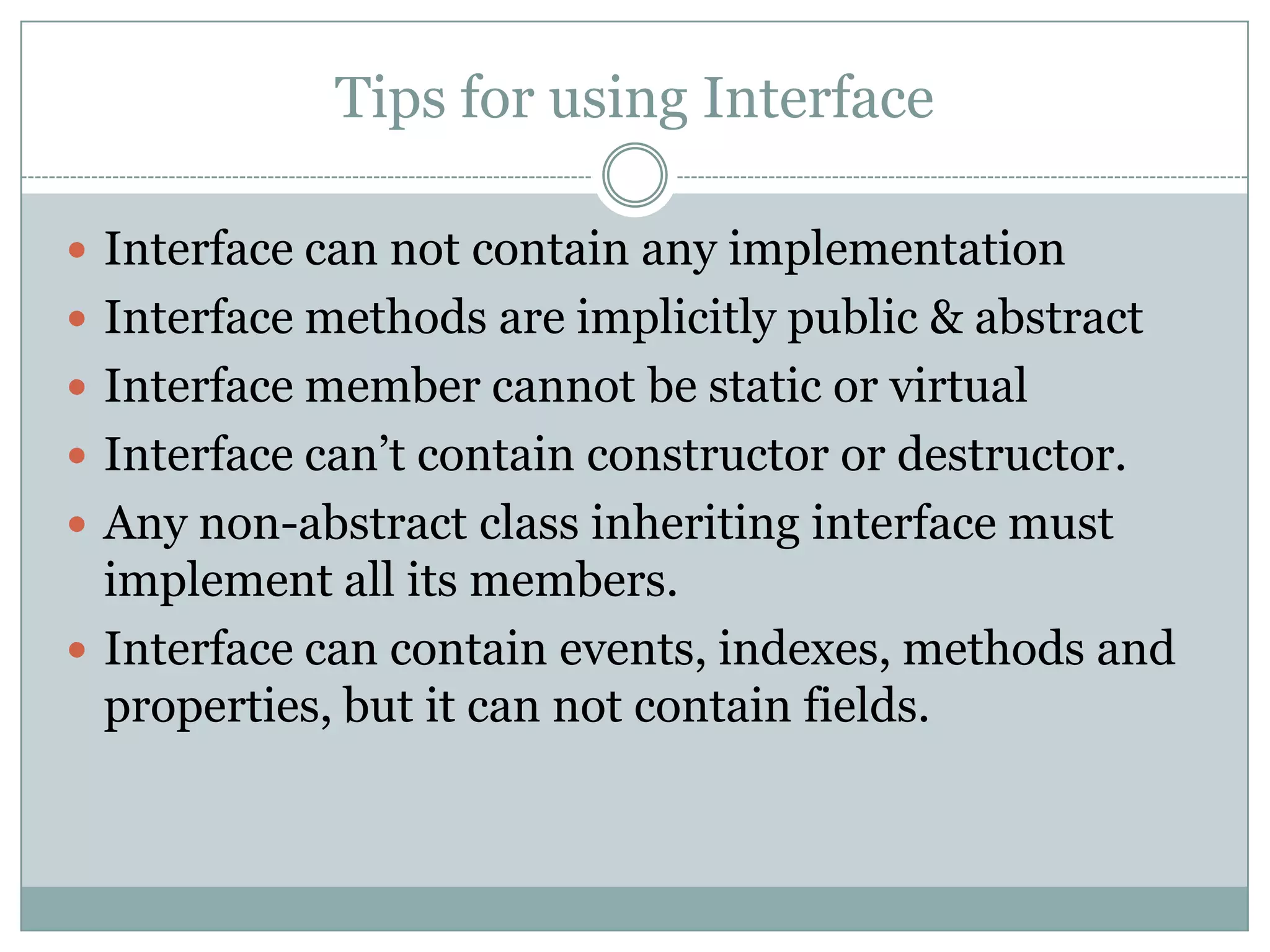 Tips for using Interface

 Interface can not contain any implementation
 Interface methods are implicitly public & abstract
 Interface member cannot be static or virtual
 Interface can‟t contain constructor or destructor.
 Any non-abstract class inheriting interface must
  implement all its members.
 Interface can contain events, indexes, methods and
  properties, but it can not contain fields.
 