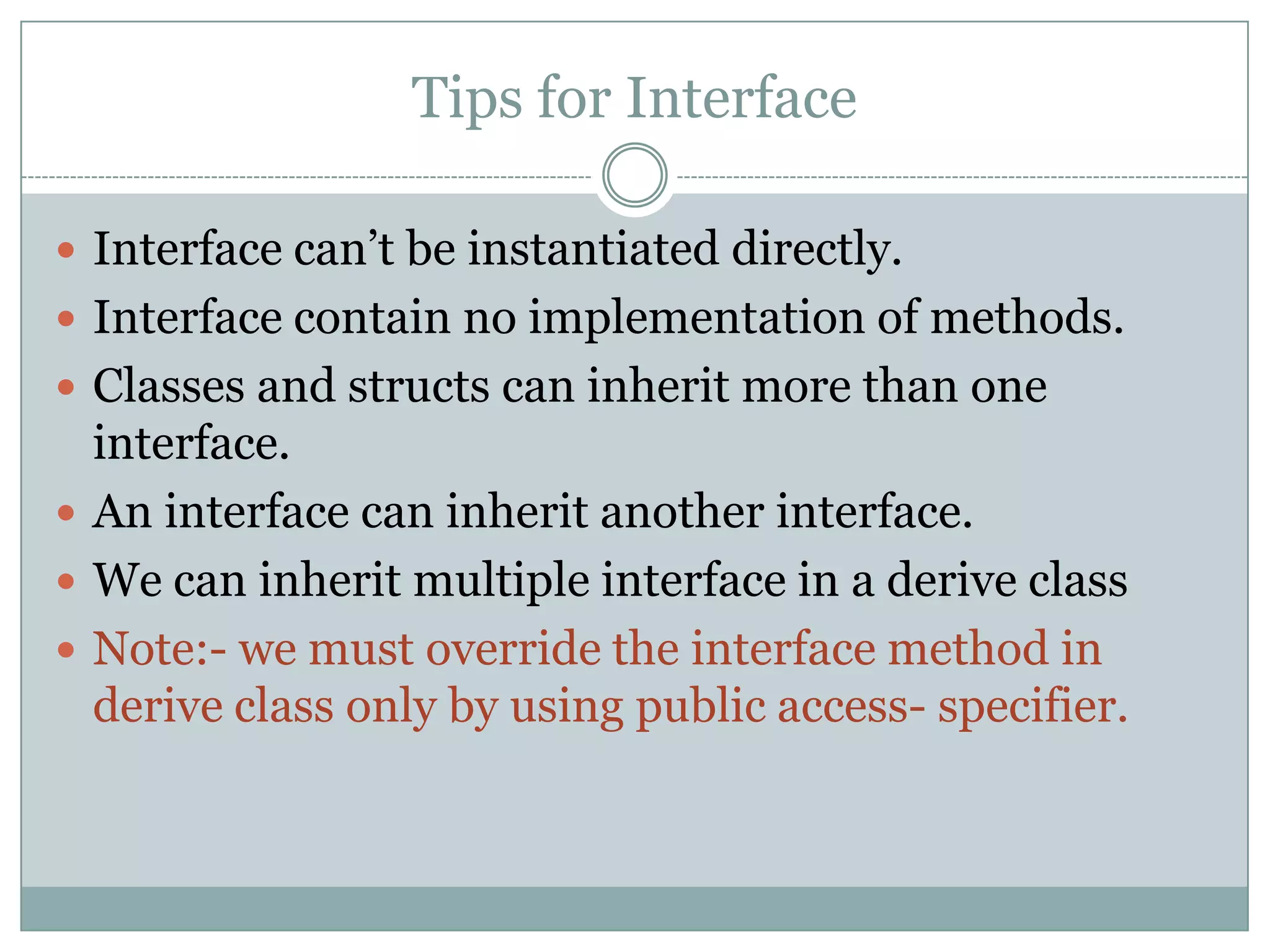 Tips for Interface

 Interface can‟t be instantiated directly.
 Interface contain no implementation of methods.
 Classes and structs can inherit more than one
  interface.
 An interface can inherit another interface.
 We can inherit multiple interface in a derive class
 Note:- we must override the interface method in
  derive class only by using public access- specifier.
 