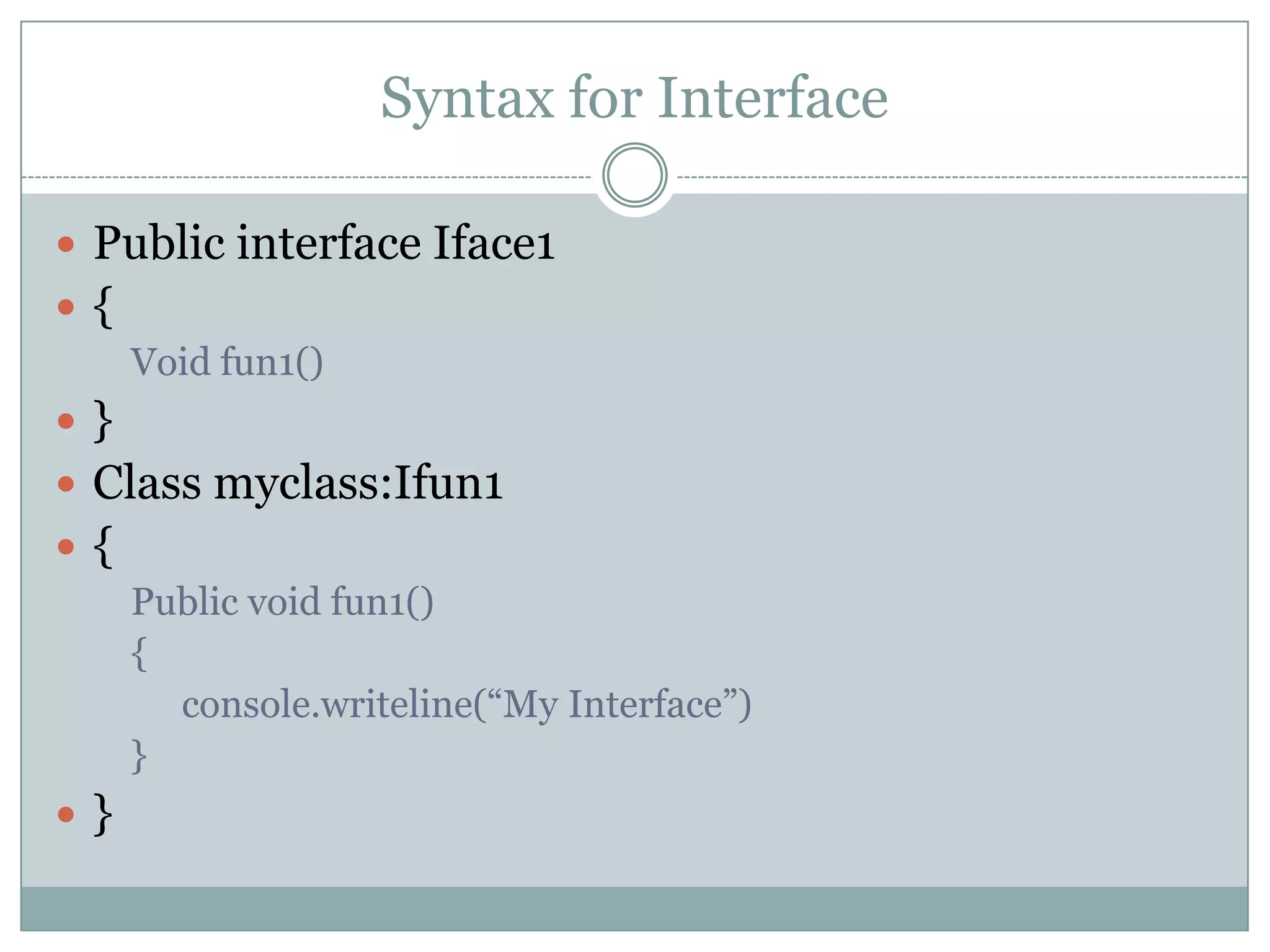 Syntax for Interface

 Public interface Iface1
{
     Void fun1()
}
 Class myclass:Ifun1
{
     Public void fun1()
     {
       console.writeline(“My Interface”)
     }
}
 
