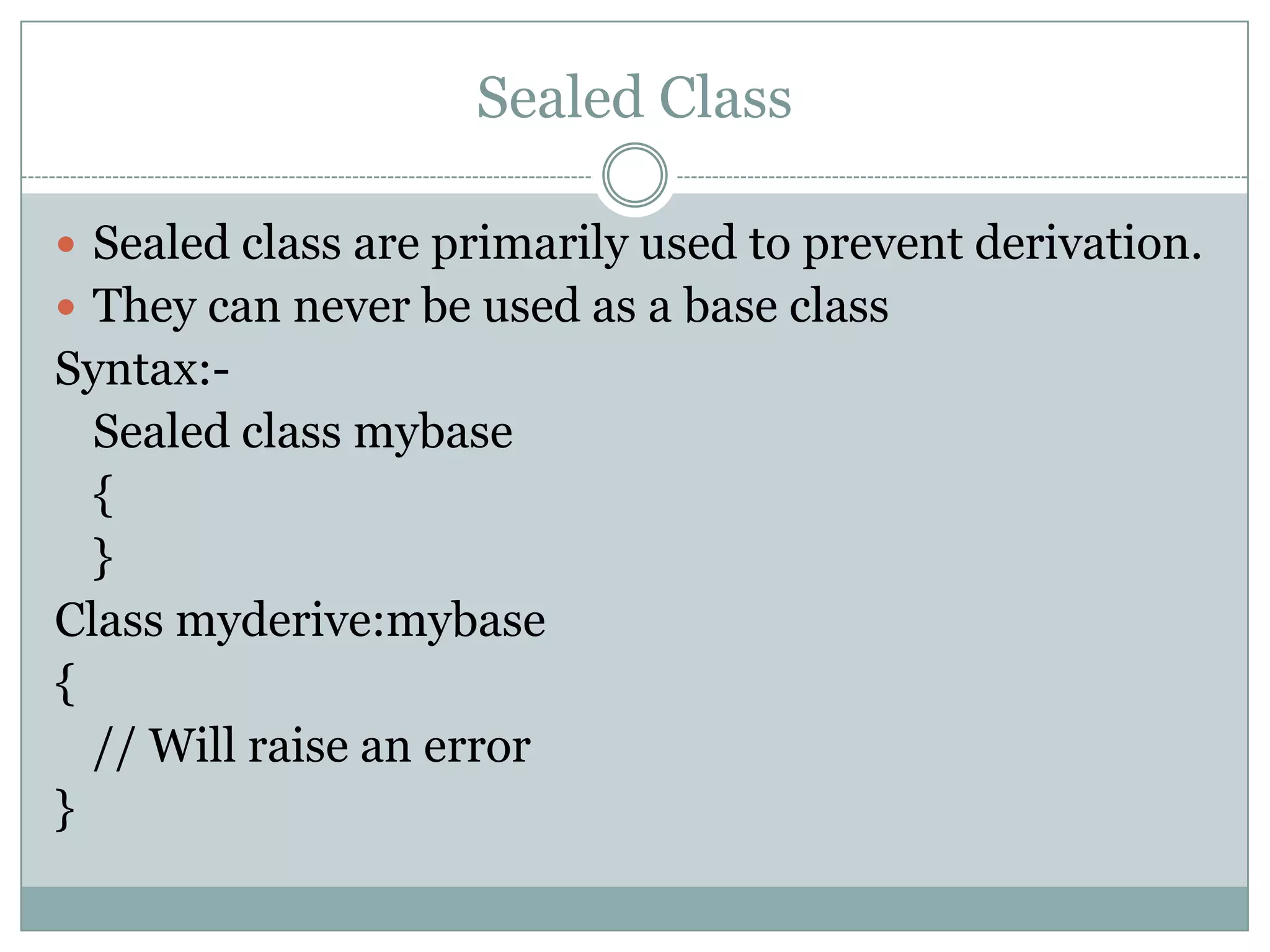 Sealed Class

 Sealed class are primarily used to prevent derivation.
 They can never be used as a base class
Syntax:-
  Sealed class mybase
  {
  }
Class myderive:mybase
{
  // Will raise an error
}
 